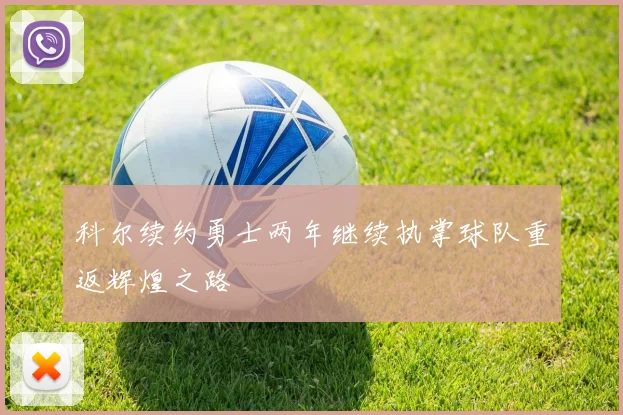 科尔续约勇士两年继续执掌球队重返辉煌之路