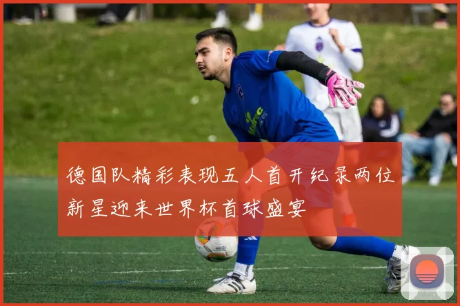 德国队精彩表现五人首开纪录两位新星迎来世界杯首球盛宴