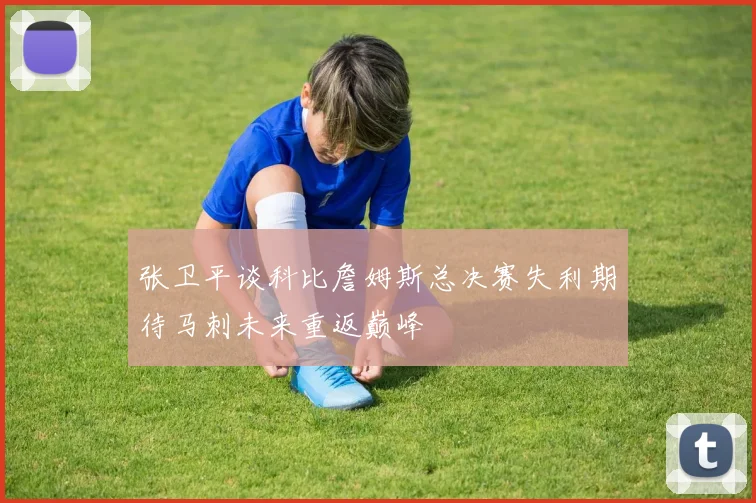 张卫平谈科比詹姆斯总决赛失利期待马刺未来重返巅峰