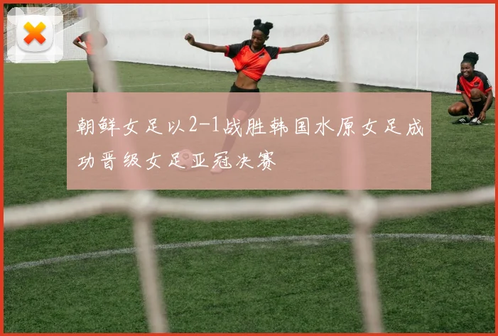 朝鲜女足以2-1战胜韩国水原女足成功晋级女足亚冠决赛