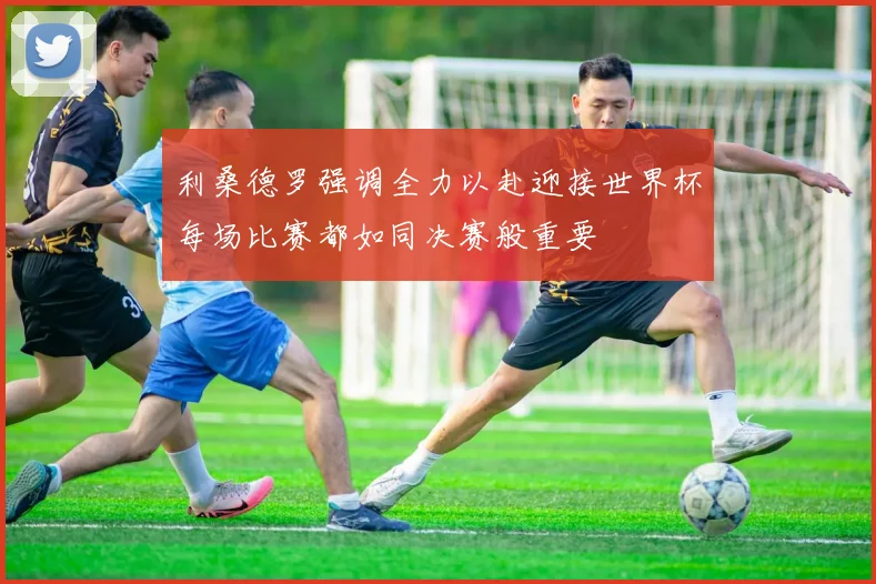 利桑德罗强调全力以赴迎接世界杯每场比赛都如同决赛般重要