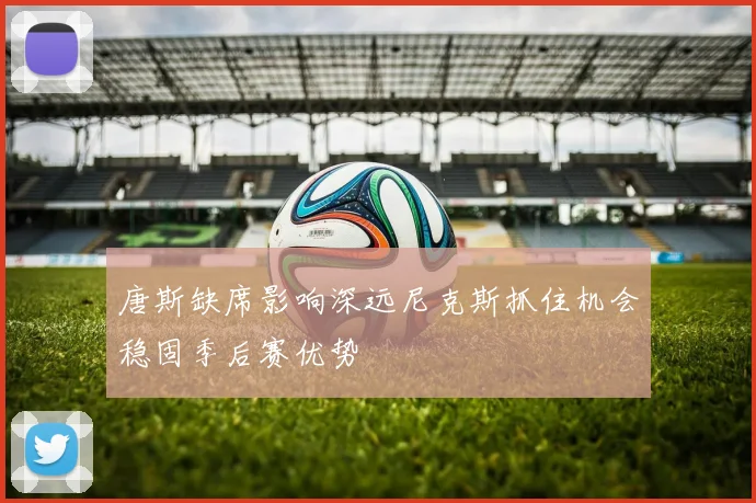 唐斯缺席影响深远尼克斯抓住机会稳固季后赛优势