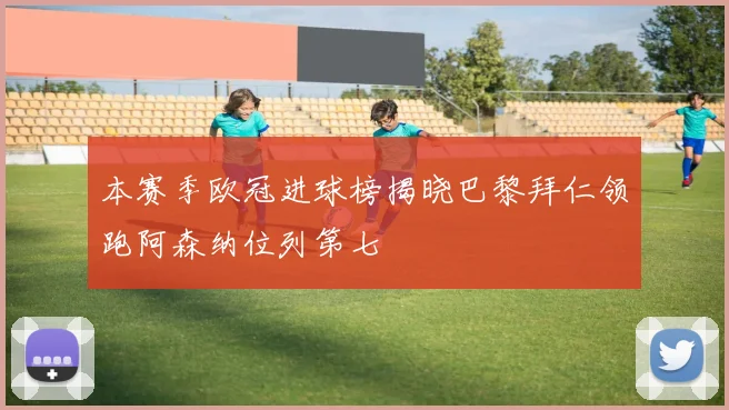 本赛季欧冠进球榜揭晓巴黎拜仁领跑阿森纳位列第七