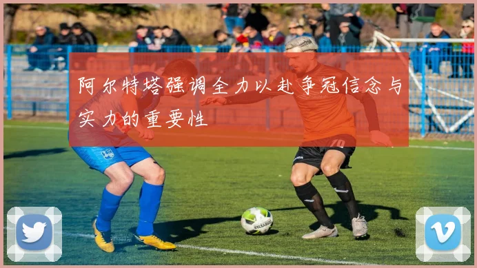 阿尔特塔强调全力以赴争冠信念与实力的重要性