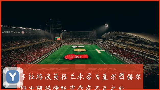 卡拉格谈英格兰未召马奎尔图赫尔指出阿诺德防守存在不足之处