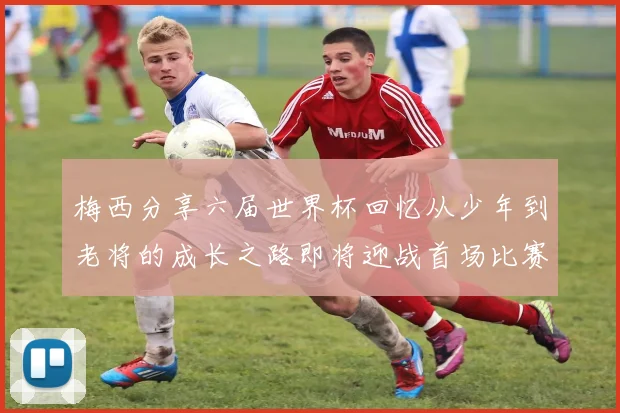 梅西分享六届世界杯回忆从少年到老将的成长之路即将迎战首场比赛