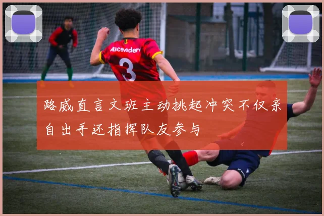路威直言文班主动挑起冲突不仅亲自出手还指挥队友参与