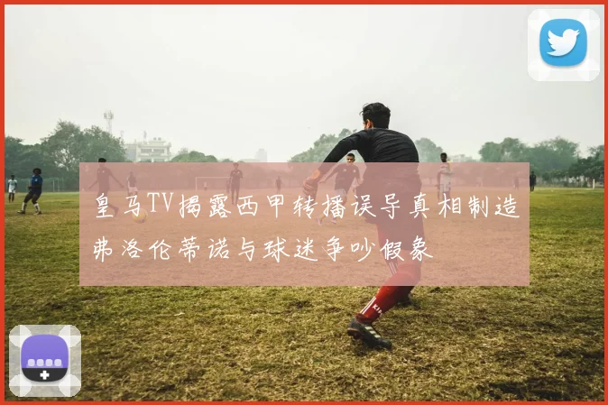 皇马TV揭露西甲转播误导真相制造弗洛伦蒂诺与球迷争吵假象