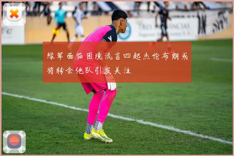 绿军面临困境流言四起杰伦布朗或将转会他队引发关注