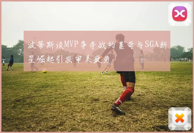 波蒂斯谈MVP争夺战约基奇与SGA新星崛起引发审美疲劳