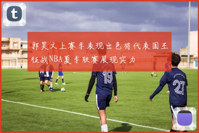郭昊文上赛季表现出色将代表国王征战NBA夏季联赛展现实力