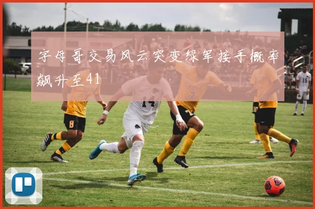 字母哥交易风云突变绿军接手概率飙升至41