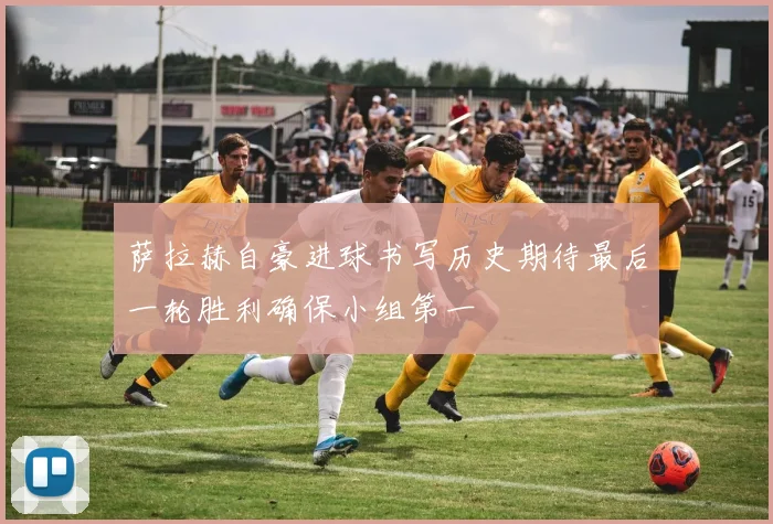 萨拉赫自豪进球书写历史期待最后一轮胜利确保小组第一