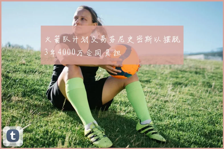 火箭队计划交易芬尼史密斯以摆脱3年4000万合同负担