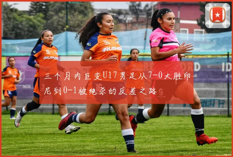 三个月内巨变U17男足从7-0大胜印尼到0-1被绝杀的反差之路